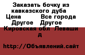 Заказать бочку из кавказского дуба › Цена ­ 100 - Все города Другое » Другое   . Кировская обл.,Леваши д.